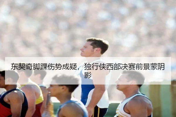 东契奇脚踝伤势成疑，独行侠西部决赛前景蒙阴影