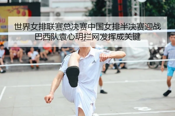 世界女排联赛总决赛中国女排半决赛迎战巴西队袁心玥拦网发挥成关键